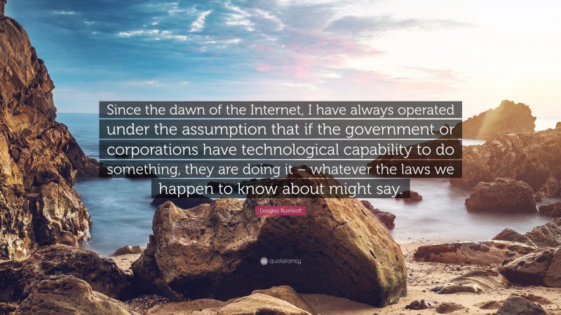 Douglas Rushkoff Quote: “Since the dawn of the Internet, I have always operated under the assumption that if the government or corporations have technological capability to do something, they are doing it – whatever the laws we happen to know about might say.”