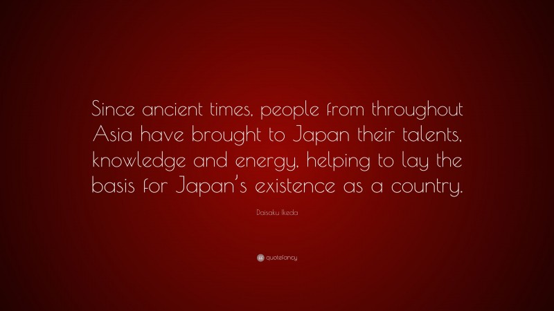 Daisaku Ikeda Quote: “Since ancient times, people from throughout Asia have brought to Japan their talents, knowledge and energy, helping to lay the basis for Japan’s existence as a country.”