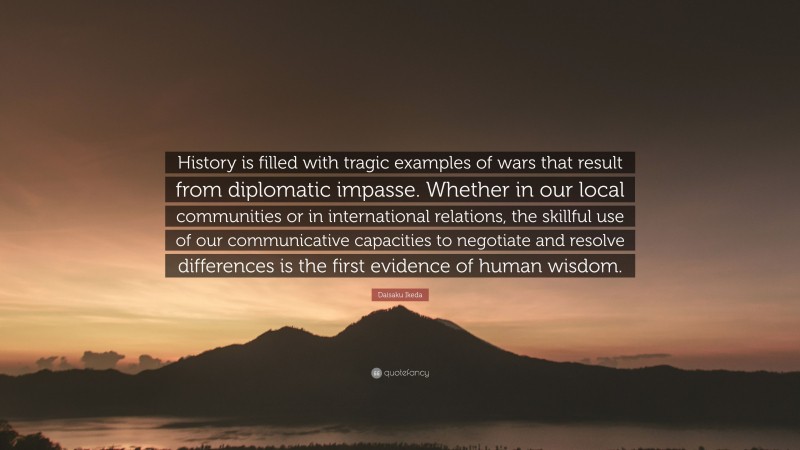 Daisaku Ikeda Quote: “History is filled with tragic examples of wars that result from diplomatic impasse. Whether in our local communities or in international relations, the skillful use of our communicative capacities to negotiate and resolve differences is the first evidence of human wisdom.”
