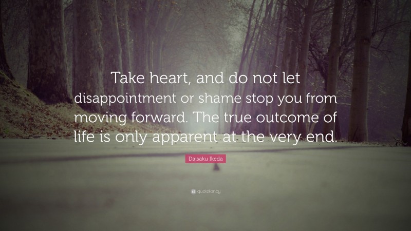 Daisaku Ikeda Quote: “Take heart, and do not let disappointment or shame stop you from moving forward. The true outcome of life is only apparent at the very end.”