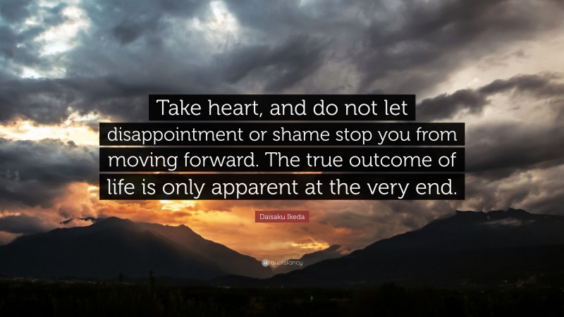 Daisaku Ikeda Quote: “Take heart, and do not let disappointment or shame stop you from moving forward. The true outcome of life is only apparent at the very end.”