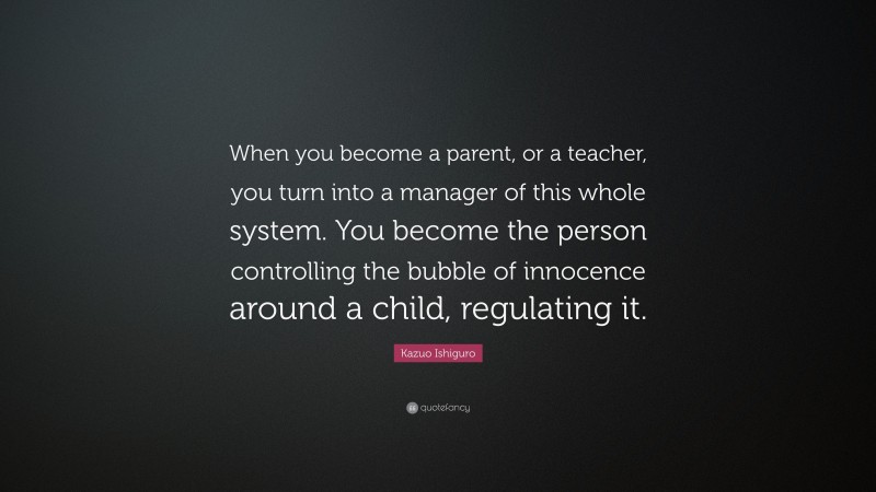 Kazuo Ishiguro Quote: “When you become a parent, or a teacher, you turn into a manager of this whole system. You become the person controlling the bubble of innocence around a child, regulating it.”