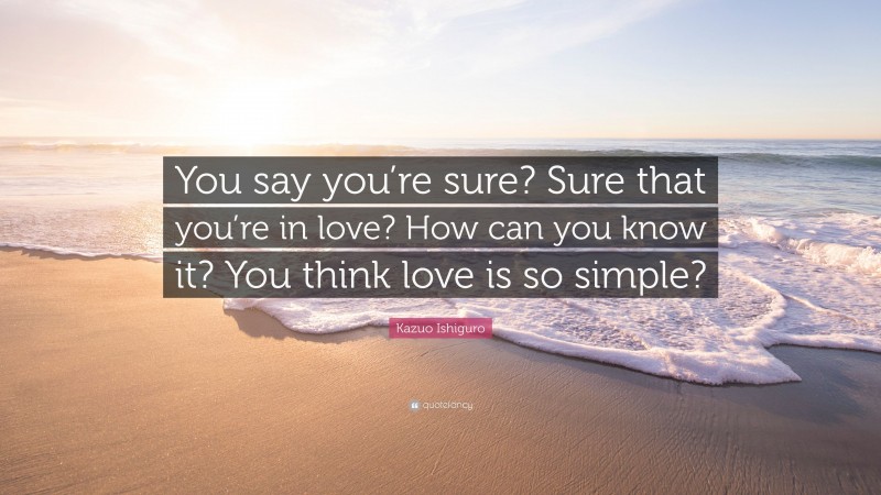 Kazuo Ishiguro Quote: “You say you’re sure? Sure that you’re in love? How can you know it? You think love is so simple?”
