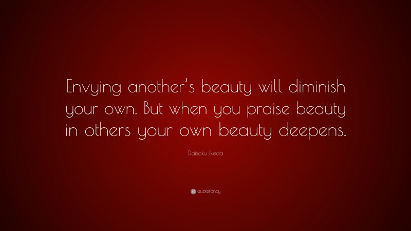 Daisaku Ikeda Quote: “Envying another’s beauty will diminish your own. But when you praise beauty in others your own beauty deepens.”