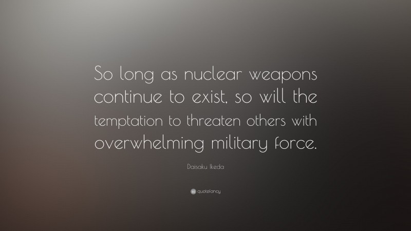 Daisaku Ikeda Quote: “So long as nuclear weapons continue to exist, so will the temptation to threaten others with overwhelming military force.”