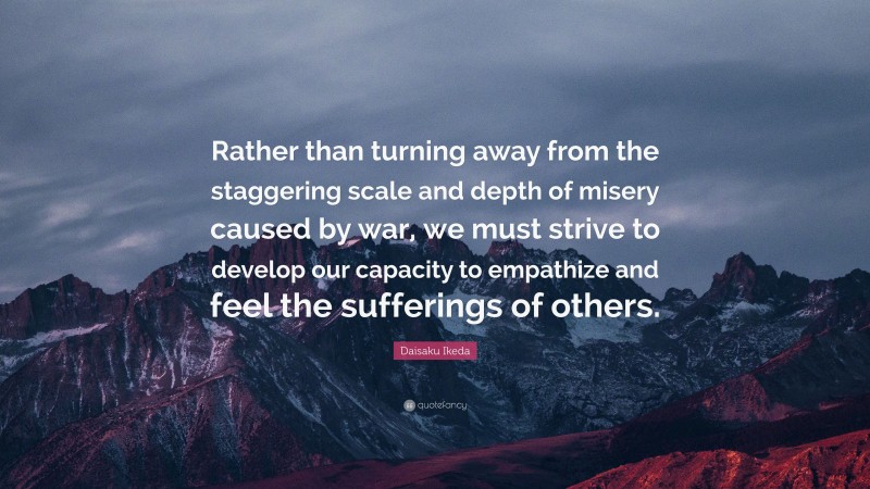 Daisaku Ikeda Quote: “Rather than turning away from the staggering scale and depth of misery caused by war, we must strive to develop our capacity to empathize and feel the sufferings of others.”