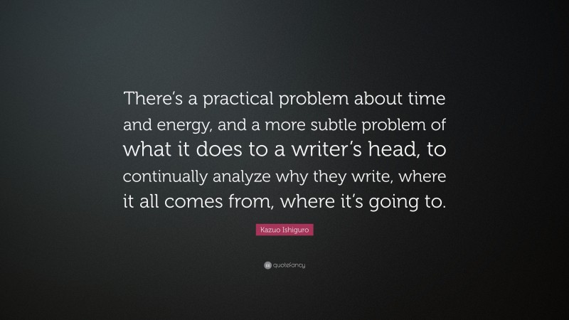 Kazuo Ishiguro Quote: “There’s a practical problem about time and energy, and a more subtle problem of what it does to a writer’s head, to continually analyze why they write, where it all comes from, where it’s going to.”