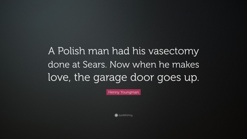 Henny Youngman Quote: “A Polish man had his vasectomy done at Sears. Now when he makes love, the garage door goes up.”