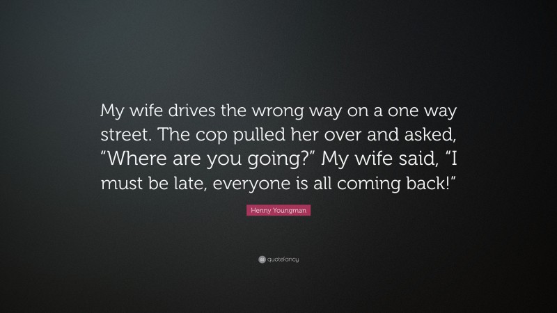 Henny Youngman Quote: “My wife drives the wrong way on a one way street. The cop pulled her over and asked, “Where are you going?” My wife said, “I must be late, everyone is all coming back!””