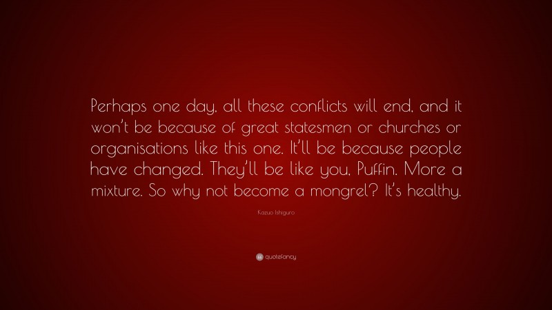 Kazuo Ishiguro Quote: “Perhaps one day, all these conflicts will end, and it won’t be because of great statesmen or churches or organisations like this one. It’ll be because people have changed. They’ll be like you, Puffin. More a mixture. So why not become a mongrel? It’s healthy.”