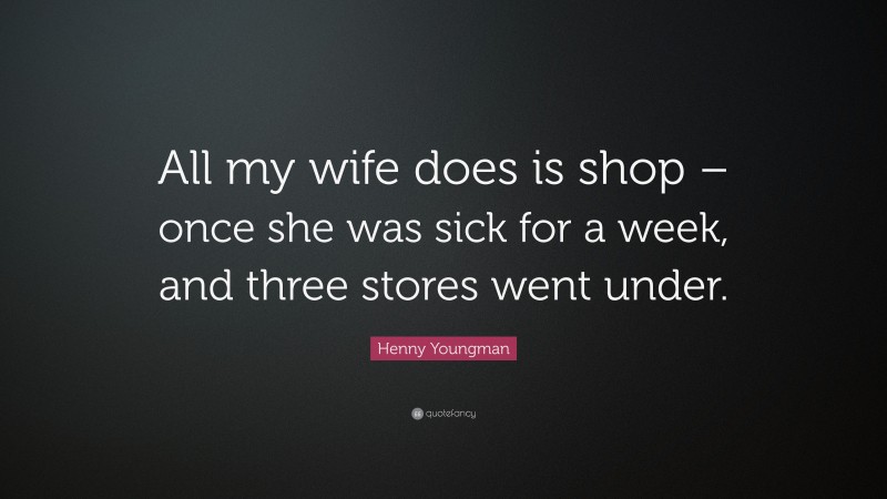 Henny Youngman Quote: “All my wife does is shop – once she was sick for a week, and three stores went under.”