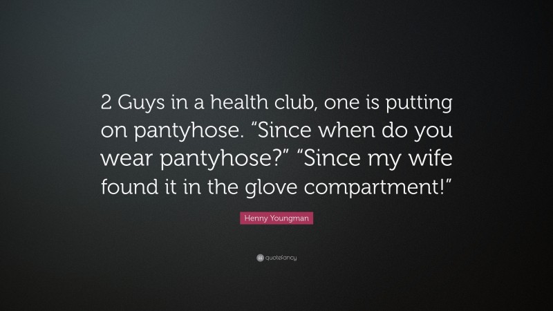 Henny Youngman Quote: “2 Guys in a health club, one is putting on pantyhose. “Since when do you wear pantyhose?” “Since my wife found it in the glove compartment!””