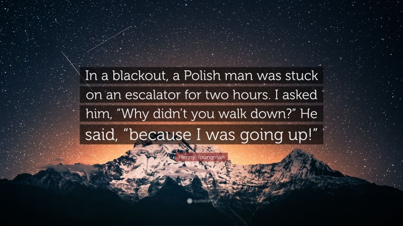 Henny Youngman Quote: “In a blackout, a Polish man was stuck on an escalator for two hours. I asked him, “Why didn’t you walk down?” He said, “because I was going up!””