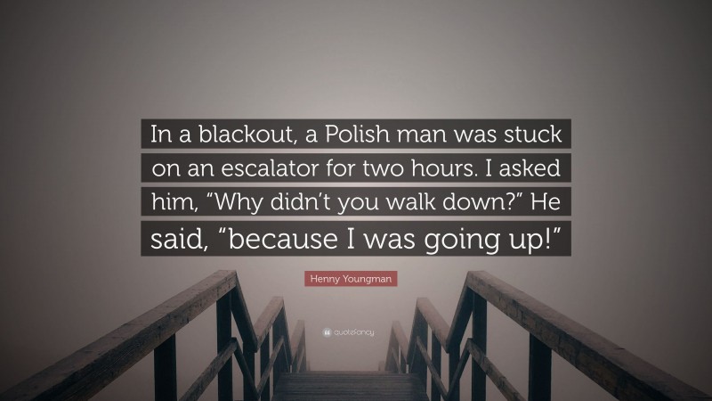 Henny Youngman Quote: “In a blackout, a Polish man was stuck on an escalator for two hours. I asked him, “Why didn’t you walk down?” He said, “because I was going up!””