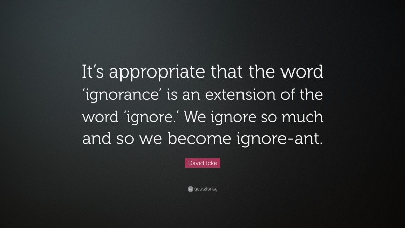 David Icke Quote: “It’s appropriate that the word ‘ignorance’ is an extension of the word ‘ignore.’ We ignore so much and so we become ignore-ant.”