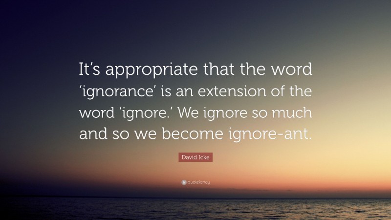 David Icke Quote: “It’s appropriate that the word ‘ignorance’ is an extension of the word ‘ignore.’ We ignore so much and so we become ignore-ant.”