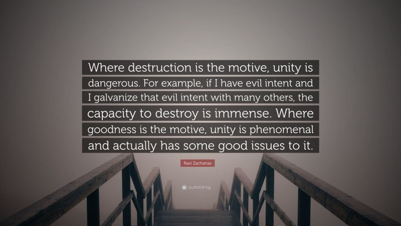 Ravi Zacharias Quote: “Where destruction is the motive, unity is dangerous. For example, if I have evil intent and I galvanize that evil intent with many others, the capacity to destroy is immense. Where goodness is the motive, unity is phenomenal and actually has some good issues to it.”