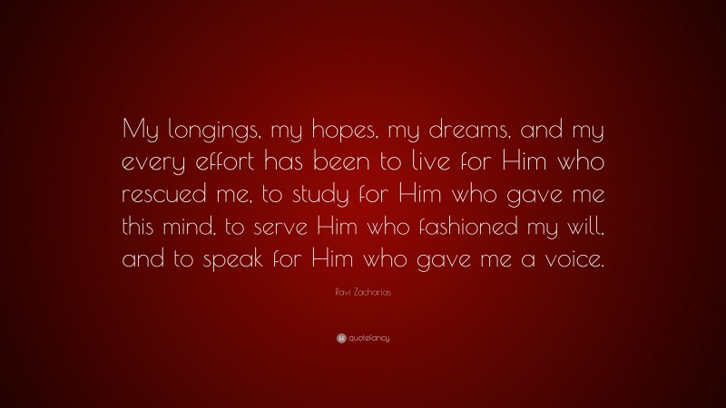 Ravi Zacharias Quote: “My longings, my hopes, my dreams, and my every effort has been to live for Him who rescued me, to study for Him who gave me this mind, to serve Him who fashioned my will, and to speak for Him who gave me a voice.”