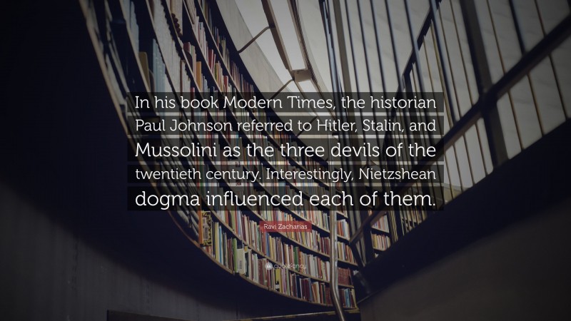 Ravi Zacharias Quote: “In his book Modern Times, the historian Paul Johnson referred to Hitler, Stalin, and Mussolini as the three devils of the twentieth century. Interestingly, Nietzshean dogma influenced each of them.”