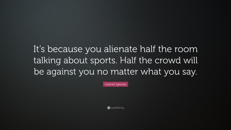 Gabriel Iglesias Quote: “It’s because you alienate half the room talking about sports. Half the crowd will be against you no matter what you say.”