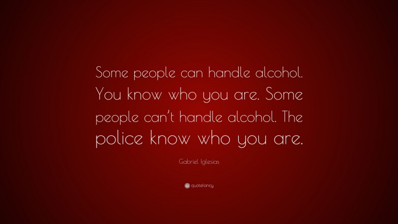 Gabriel Iglesias Quote: “Some people can handle alcohol. You know who you are. Some people can’t handle alcohol. The police know who you are.”