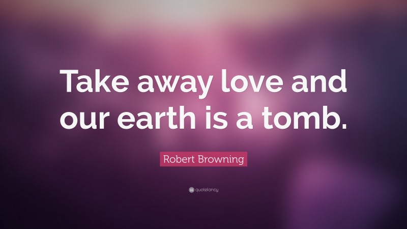 Robert Browning Quote: “Take away love and our earth is a tomb.”