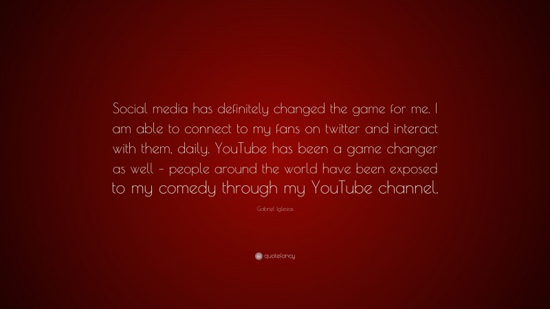 Gabriel Iglesias Quote: “Social media has definitely changed the game for me. I am able to connect to my fans on twitter and interact with them, daily. YouTube has been a game changer as well – people around the world have been exposed to my comedy through my YouTube channel.”