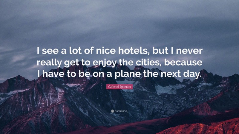 Gabriel Iglesias Quote: “I see a lot of nice hotels, but I never really get to enjoy the cities, because I have to be on a plane the next day.”