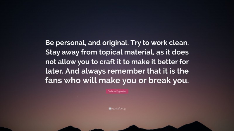 Gabriel Iglesias Quote: “Be personal, and original. Try to work clean. Stay away from topical material, as it does not allow you to craft it to make it better for later. And always remember that it is the fans who will make you or break you.”