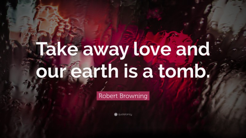 Robert Browning Quote: “Take away love and our earth is a tomb.”