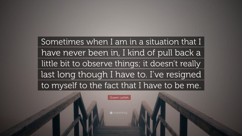Queen Latifah Quote: “Sometimes when I am in a situation that I have never been in, I kind of pull back a little bit to observe things; it doesn’t really last long though I have to. I’ve resigned to myself to the fact that I have to be me.”