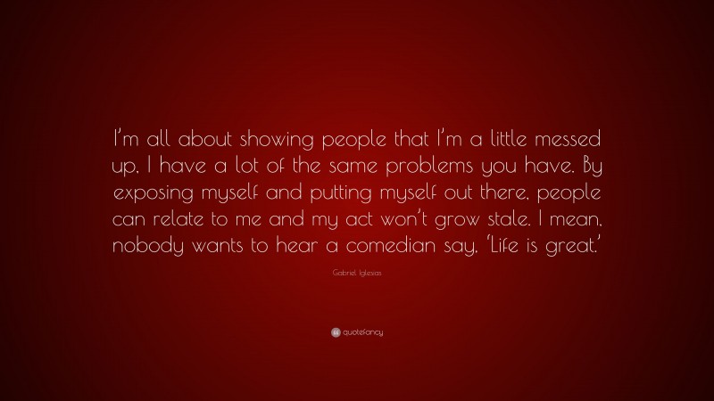 Gabriel Iglesias Quote: “I’m all about showing people that I’m a little messed up, I have a lot of the same problems you have. By exposing myself and putting myself out there, people can relate to me and my act won’t grow stale. I mean, nobody wants to hear a comedian say, ‘Life is great.’”