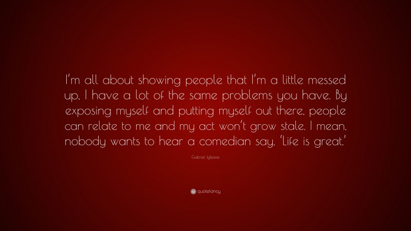 Gabriel Iglesias Quote: “I’m all about showing people that I’m a little messed up, I have a lot of the same problems you have. By exposing myself and putting myself out there, people can relate to me and my act won’t grow stale. I mean, nobody wants to hear a comedian say, ‘Life is great.’”