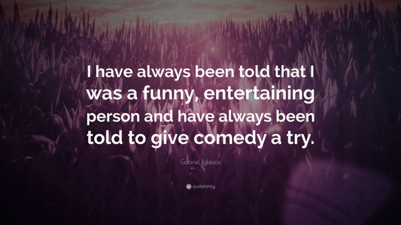 Gabriel Iglesias Quote: “I have always been told that I was a funny, entertaining person and have always been told to give comedy a try.”