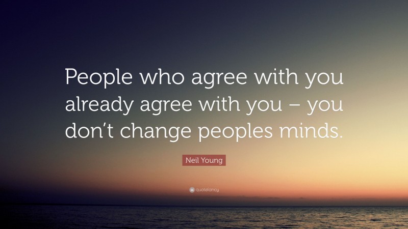 Neil Young Quote: “People who agree with you already agree with you – you don’t change peoples minds.”