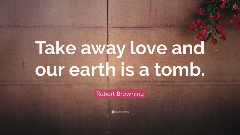 Robert Browning Quote: “Take away love and our earth is a tomb.”