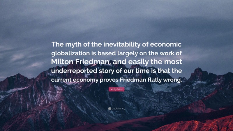 Molly Ivins Quote: “The myth of the inevitability of economic globalization is based largely on the work of Milton Friedman, and easily the most underreported story of our time is that the current economy proves Friedman flatly wrong.”