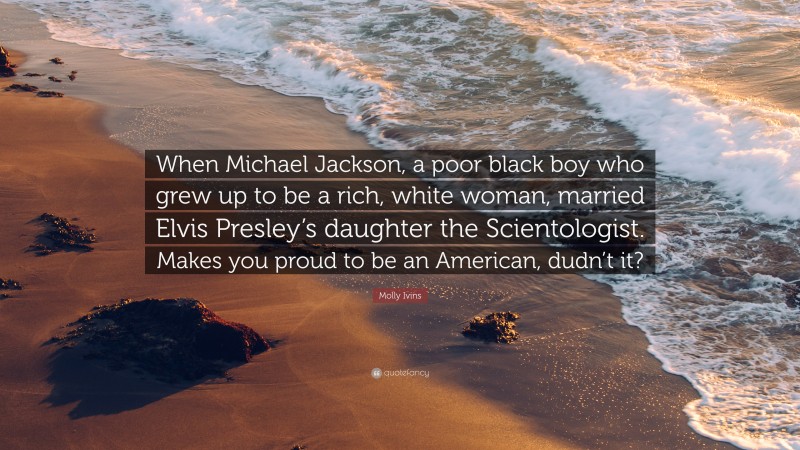 Molly Ivins Quote: “When Michael Jackson, a poor black boy who grew up to be a rich, white woman, married Elvis Presley’s daughter the Scientologist. Makes you proud to be an American, dudn’t it?”