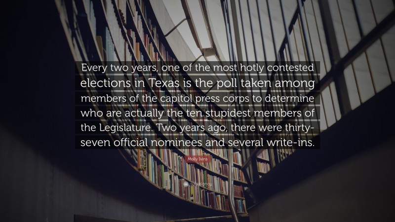 Molly Ivins Quote: “Every two years, one of the most hotly contested elections in Texas is the poll taken among members of the capitol press corps to determine who are actually the ten stupidest members of the Legislature. Two years ago, there were thirty-seven official nominees and several write-ins.”