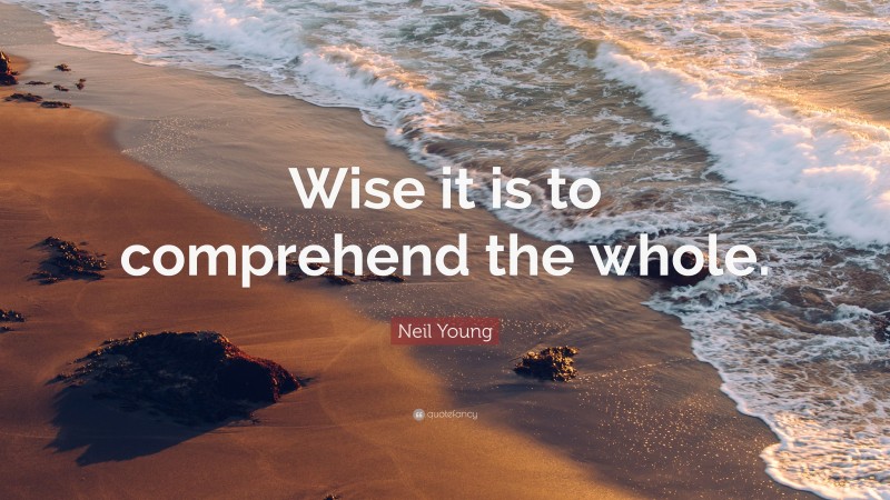Neil Young Quote: “Wise it is to comprehend the whole.”