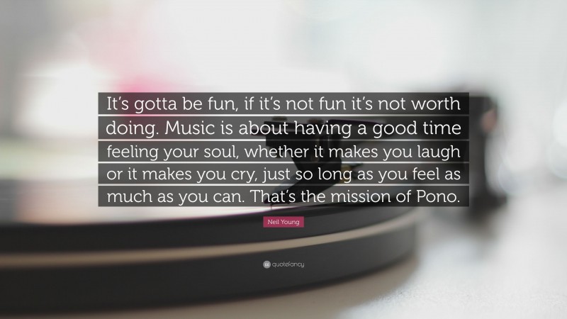 Neil Young Quote: “It’s gotta be fun, if it’s not fun it’s not worth doing. Music is about having a good time feeling your soul, whether it makes you laugh or it makes you cry, just so long as you feel as much as you can. That’s the mission of Pono.”