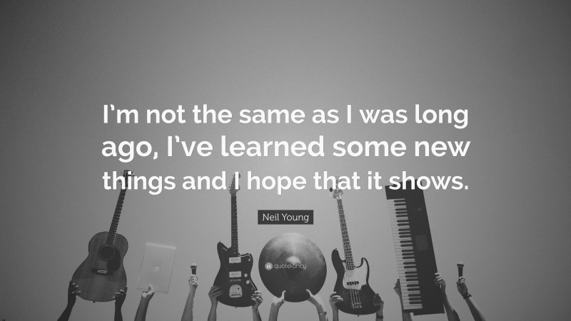 Neil Young Quote: “I’m not the same as I was long ago, I’ve learned some new things and I hope that it shows.”