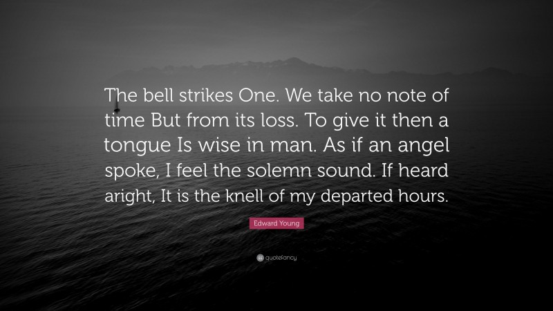 Edward Young Quote: “The bell strikes One. We take no note of time But from its loss. To give it then a tongue Is wise in man. As if an angel spoke, I feel the solemn sound. If heard aright, It is the knell of my departed hours.”