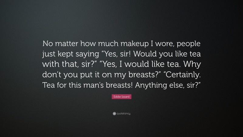 Eddie Izzard Quote: “No matter how much makeup I wore, people just kept saying “Yes, sir! Would you like tea with that, sir?” “Yes, I would like tea. Why don’t you put it on my breasts?” “Certainly. Tea for this man’s breasts! Anything else, sir?””