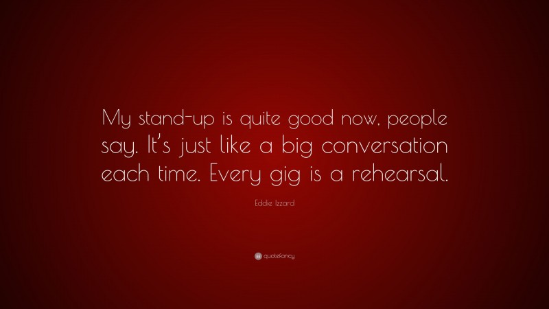 Eddie Izzard Quote: “My stand-up is quite good now, people say. It’s just like a big conversation each time. Every gig is a rehearsal.”