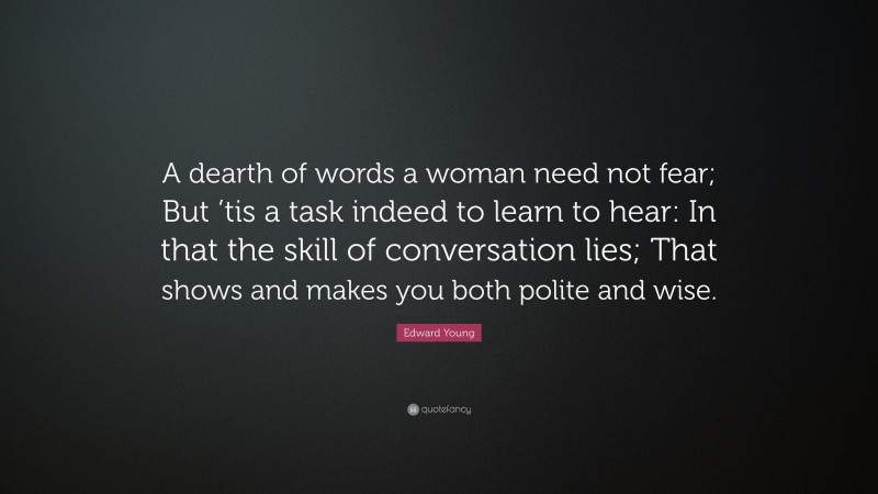 Edward Young Quote: “A dearth of words a woman need not fear; But ’tis a task indeed to learn to hear: In that the skill of conversation lies; That shows and makes you both polite and wise.”
