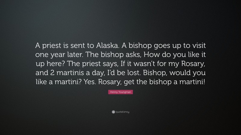 Henny Youngman Quote: “A priest is sent to Alaska. A bishop goes up to visit one year later. The bishop asks, How do you like it up here? The priest says, If it wasn’t for my Rosary, and 2 martinis a day, I’d be lost. Bishop, would you like a martini? Yes. Rosary, get the bishop a martini!”