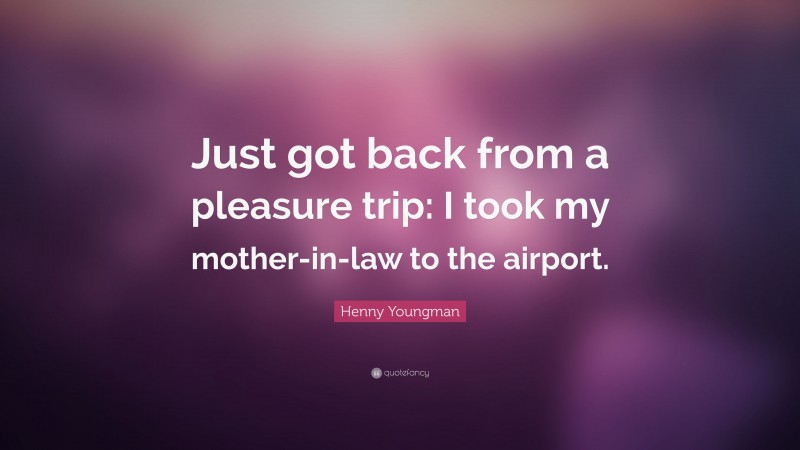 Henny Youngman Quote: “Just got back from a pleasure trip: I took my mother-in-law to the airport.”