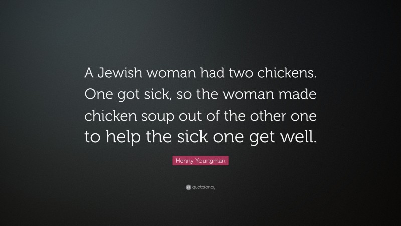 Henny Youngman Quote: “A Jewish woman had two chickens. One got sick, so the woman made chicken soup out of the other one to help the sick one get well.”