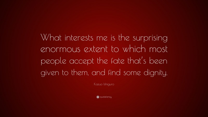 Kazuo Ishiguro Quote: “What interests me is the surprising enormous extent to which most people accept the fate that’s been given to them, and find some dignity.”